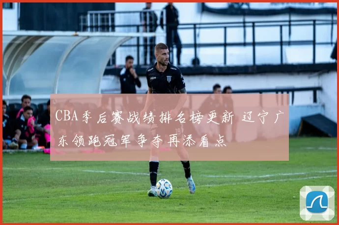 CBA季后赛战绩排名榜更新 辽宁广东领跑冠军争夺再添看点