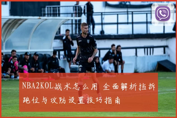 NBA2KOL战术怎么用 全面解析挡拆跑位与攻防设置技巧指南