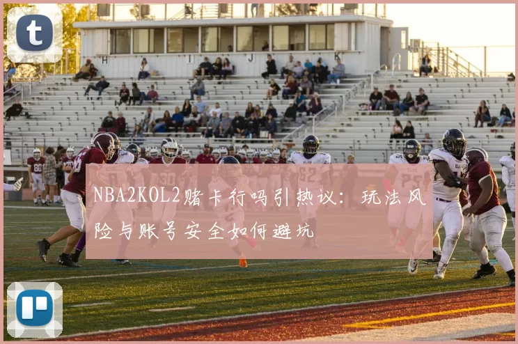 NBA2KOL2赌卡行吗引热议:玩法风险与账号安全如何避坑