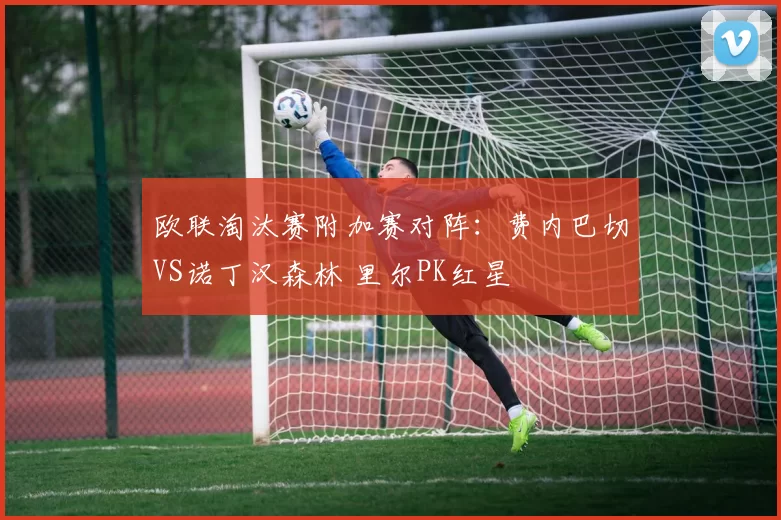 欧联淘汰赛附加赛对阵:费内巴切VS诺丁汉森林 里尔PK红星