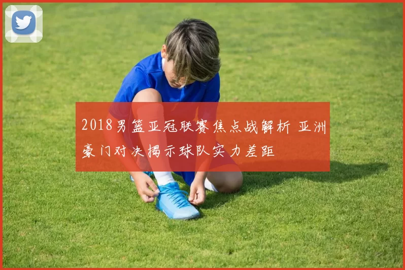 2018男篮亚冠联赛焦点战解析 亚洲豪门对决揭示球队实力差距