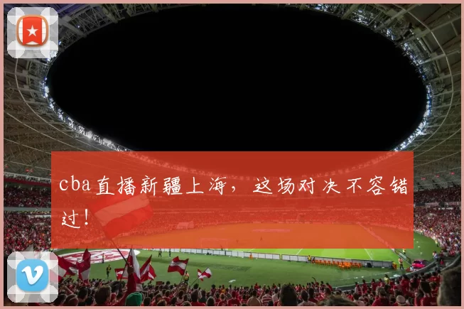 cba直播新疆上海，这场对决不容错过！