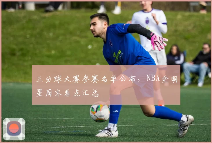 三分球大赛参赛名单公布，NBA全明星周末看点汇总