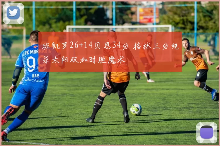 班凯罗26+14贝恩34分 格林三分绝杀太阳双加时胜魔术