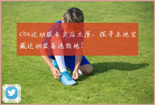 cba运动服专卖店太原，探寻本地宝藏运动装备选购地！