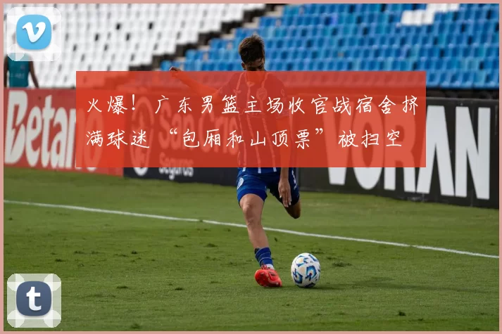 火爆！广东男篮主场收官战宿舍挤满球迷 “包厢和山顶票”被扫空