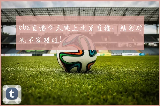 cba直播今天晚上北京直播，精彩对决不容错过！