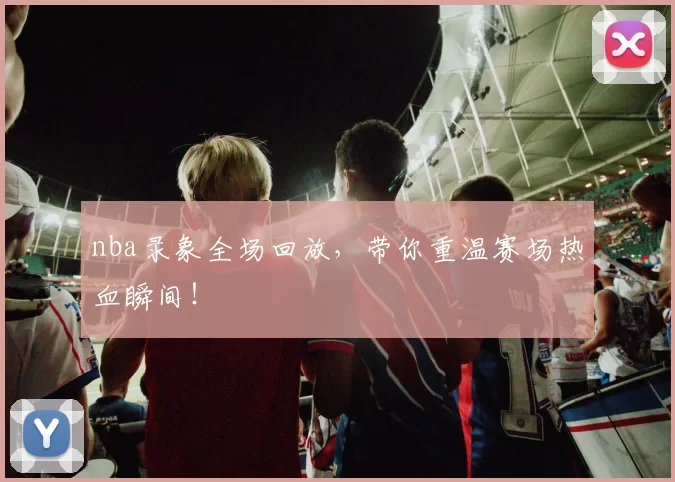 nba录象全场回放,带你重温赛场热血瞬间!