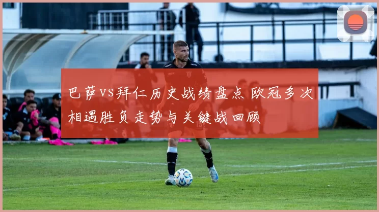 巴萨vs拜仁历史战绩盘点 欧冠多次相遇胜负走势与关键战回顾