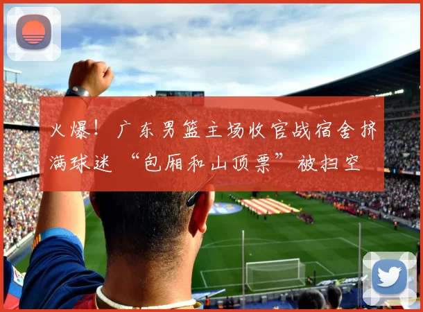 火爆！广东男篮主场收官战宿舍挤满球迷 “包厢和山顶票”被扫空