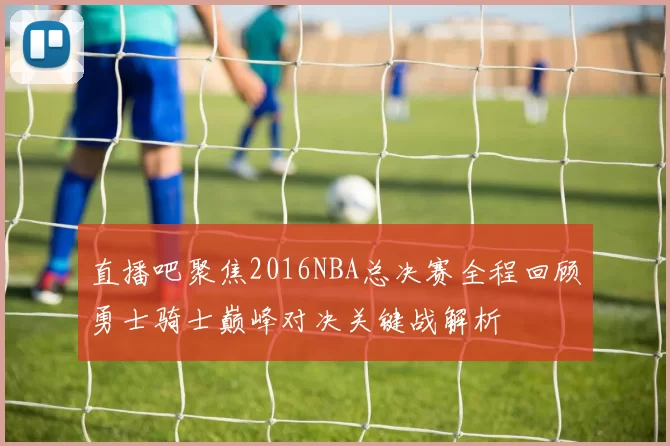 直播吧聚焦2016NBA总决赛全程回顾勇士骑士巅峰对决关键战解析