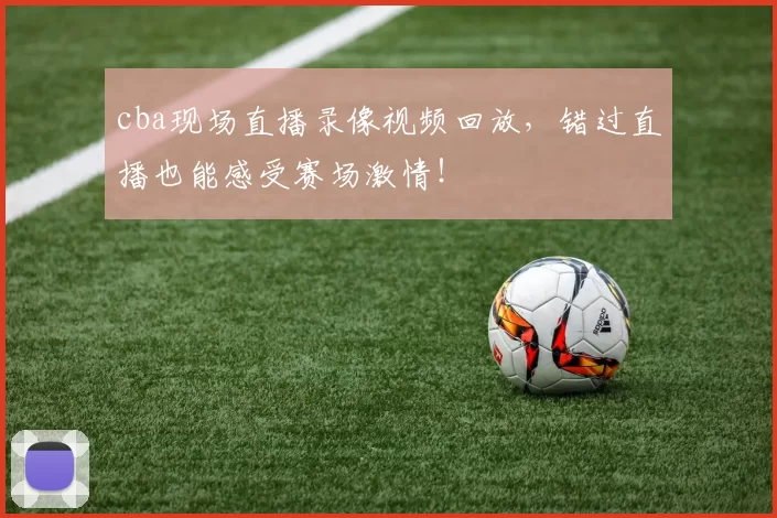 cba现场直播录像视频回放，错过直播也能感受赛场激情！