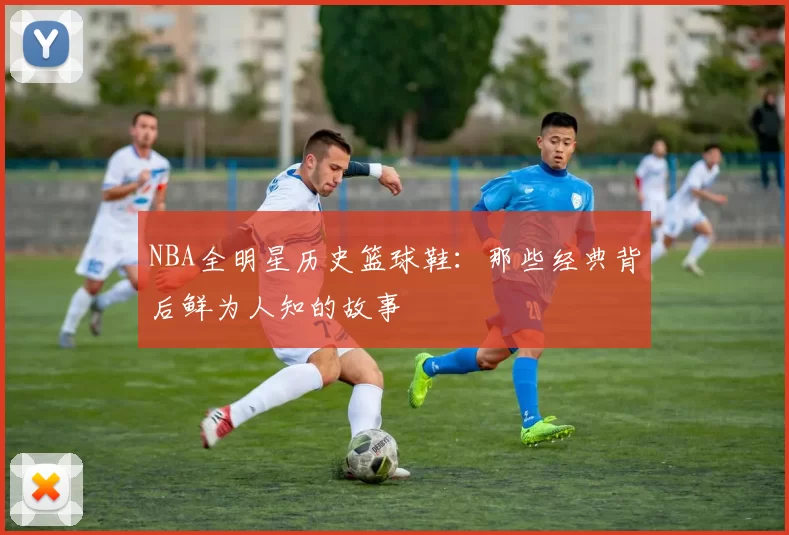 NBA全明星历史篮球鞋：那些经典背后鲜为人知的故事