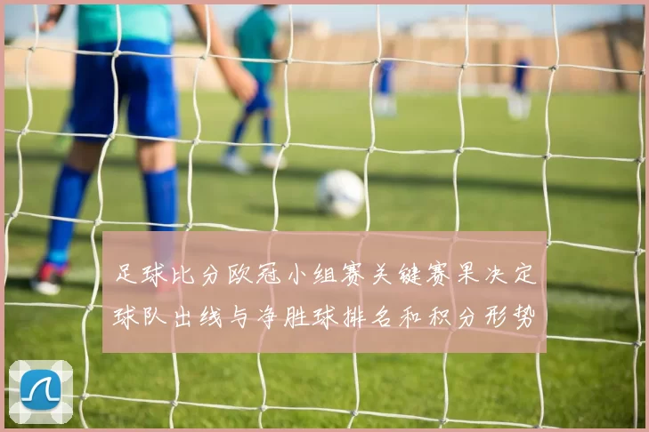 足球比分欧冠小组赛关键赛果决定球队出线与净胜球排名和积分形势