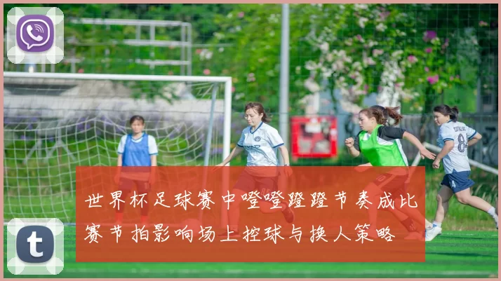 世界杯足球赛中噔噔蹬蹬节奏成比赛节拍影响场上控球与换人策略