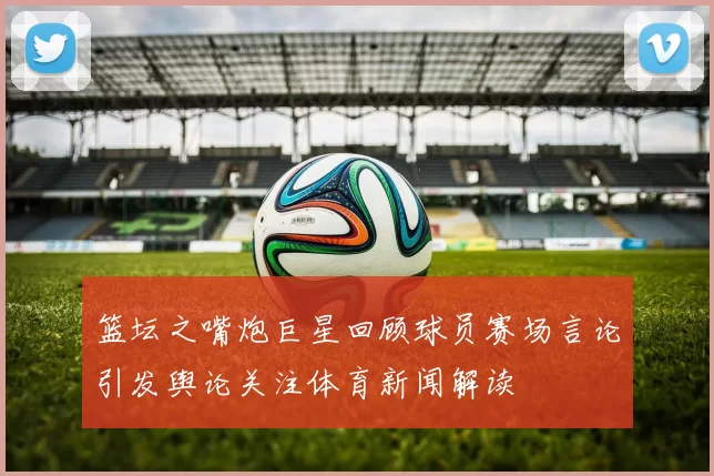 篮坛之嘴炮巨星回顾球员赛场言论引发舆论关注体育新闻解读