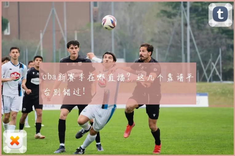 cba新赛季在哪直播？这几个靠谱平台别错过！