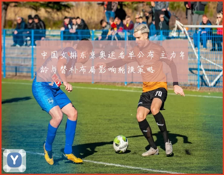 中国女排东京奥运名单公布 主力年龄与替补布局影响轮换策略