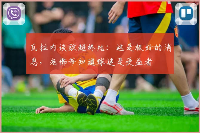 瓦拉内谈欧超终结：这是极好的消息，老佛爷知道球迷是受益者