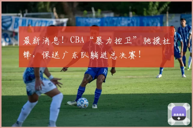 最新消息！CBA“暴力控卫”驰援杜锋，保送广东队躺进总决赛！