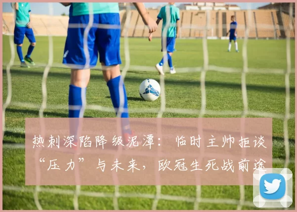 热刺深陷降级泥潭：临时主帅拒谈“压力”与未来，欧冠生死战前途未卜