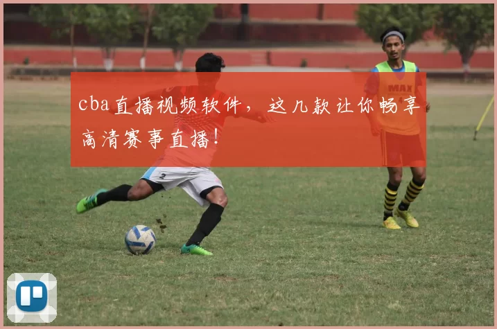 cba直播视频软件，这几款让你畅享高清赛事直播！
