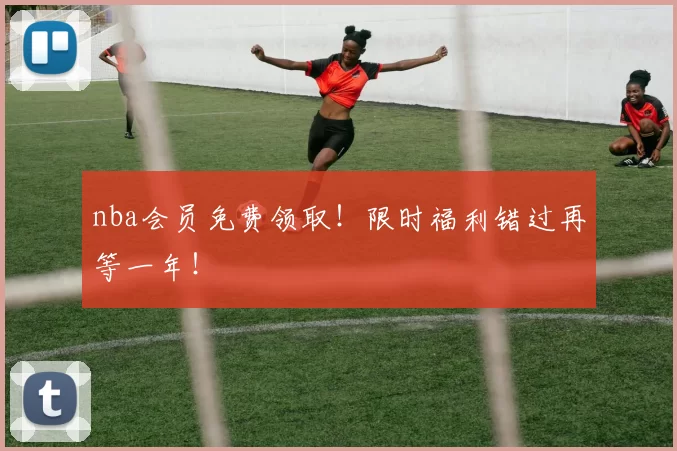 nba会员免费领取！限时福利错过再等一年！