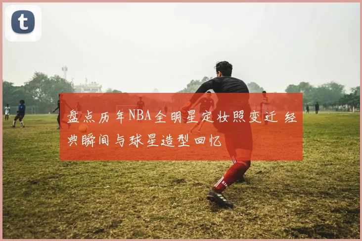 盘点历年NBA全明星定妆照变迁 经典瞬间与球星造型回忆