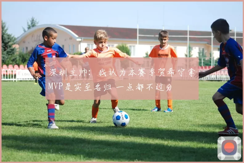 深圳主帅：我认为本赛季贺希宁拿MVP是实至名归 一点都不过分