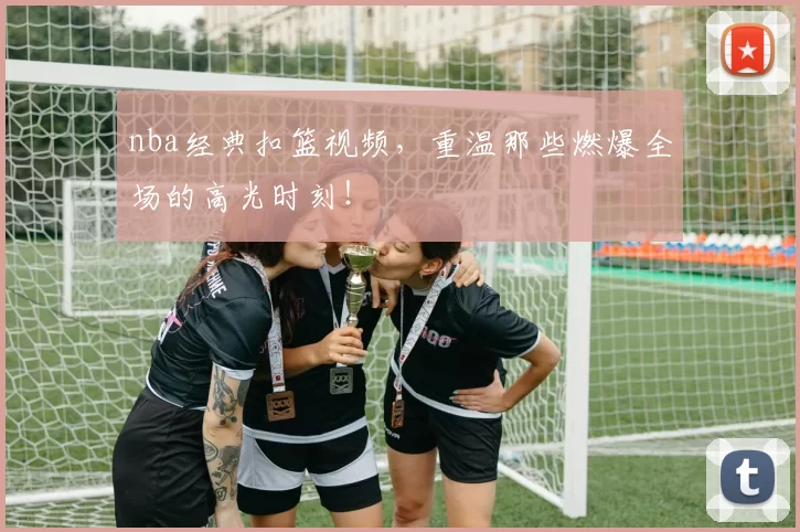 nba经典扣篮视频，重温那些燃爆全场的高光时刻！