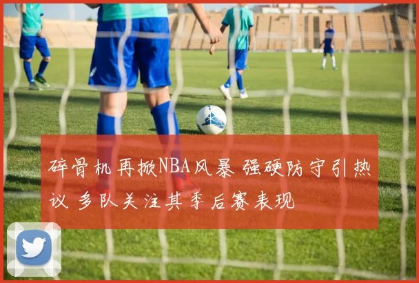 碎骨机再掀NBA风暴 强硬防守引热议 多队关注其季后赛表现