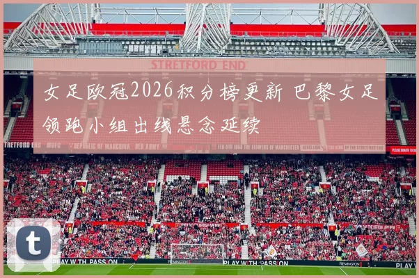 女足欧冠2026积分榜更新 巴黎女足领跑小组出线悬念延续