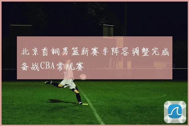 北京首钢男篮新赛季阵容调整完成备战CBA常规赛