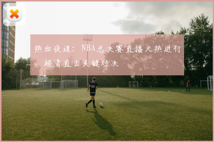 热血夜追：NBA总决赛直播火热进行，超清直击关键对决