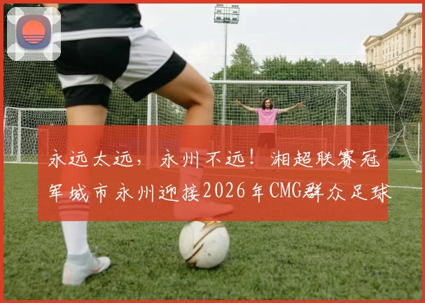 永远太远，永州不远！湘超联赛冠军城市永州迎接2026年CMG群众足球邀请赛