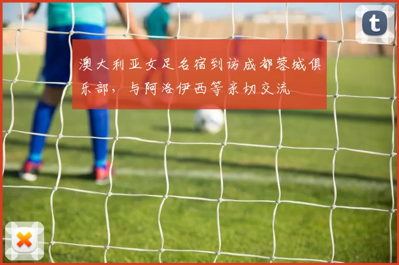 澳大利亚女足名宿到访成都蓉城俱乐部，与阿洛伊西等亲切交流