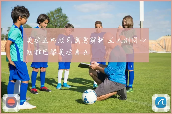 奥运五环颜色寓意解析 五大洲同心助推巴黎奥运看点