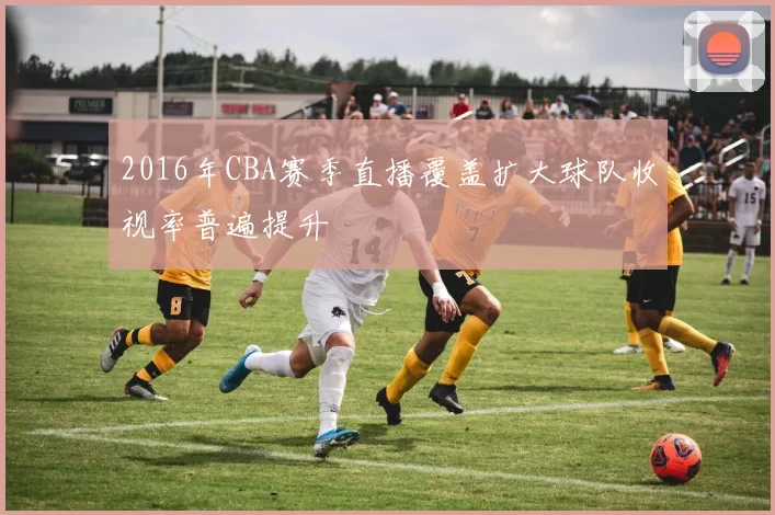 2016年CBA赛季直播覆盖扩大球队收视率普遍提升
