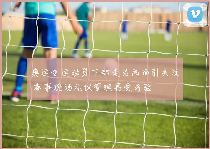 奥运会运动员下部走光画面引关注 赛事现场礼仪管理再受考验