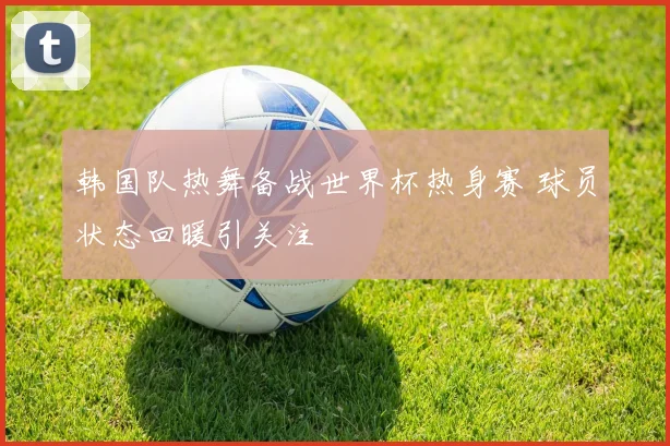 韩国队热舞备战世界杯热身赛 球员状态回暖引关注