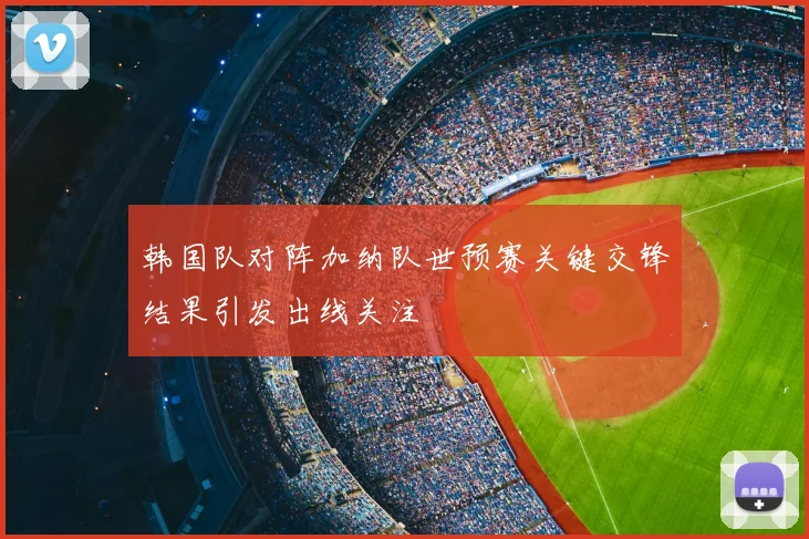 韩国队对阵加纳队世预赛关键交锋结果引发出线关注