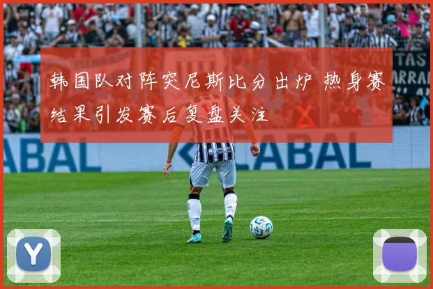 韩国队对阵突尼斯比分出炉 热身赛结果引发赛后复盘关注
