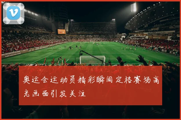 奥运会运动员精彩瞬间定格赛场高光画面引发关注