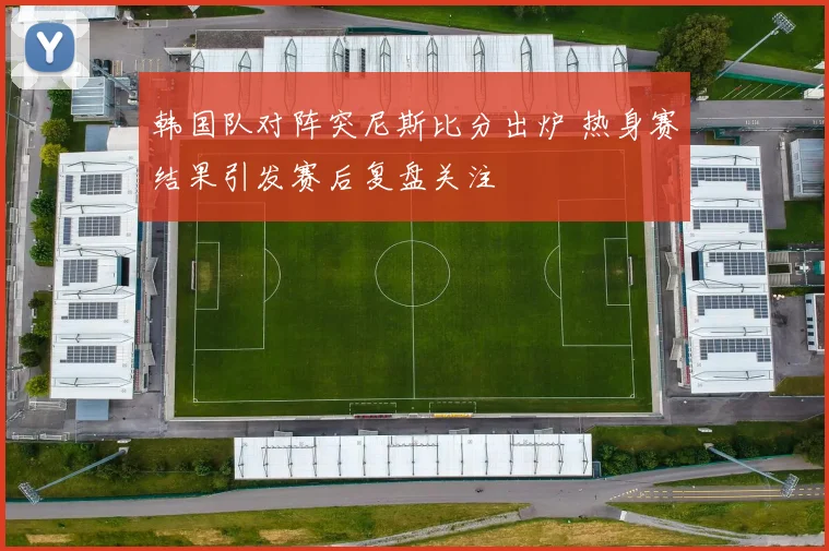 韩国队对阵突尼斯比分出炉 热身赛结果引发赛后复盘关注