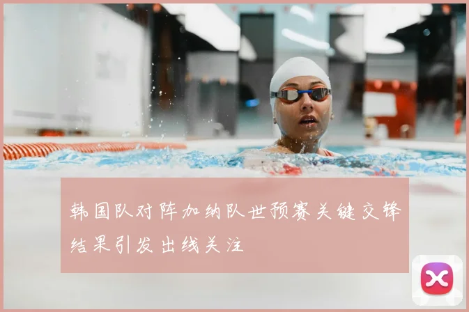 韩国队对阵加纳队世预赛关键交锋结果引发出线关注