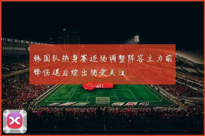 韩国队热身赛连场调整阵容主力前锋伤退后续出场受关注