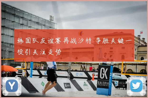 韩国队友谊赛再战沙特 争胜关键一役引关注走势